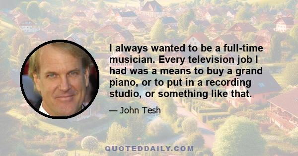 I always wanted to be a full-time musician. Every television job I had was a means to buy a grand piano, or to put in a recording studio, or something like that.