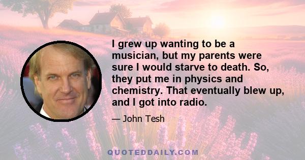 I grew up wanting to be a musician, but my parents were sure I would starve to death. So, they put me in physics and chemistry. That eventually blew up, and I got into radio.