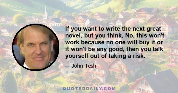 If you want to write the next great novel, but you think, No, this won't work because no one will buy it or it won't be any good, then you talk yourself out of taking a risk.