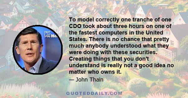 To model correctly one tranche of one CDO took about three hours on one of the fastest computers in the United States. There is no chance that pretty much anybody understood what they were doing with these securities.