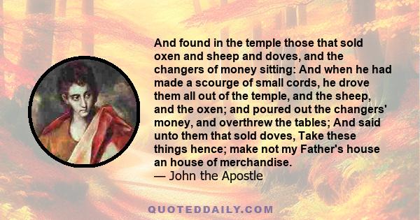 And found in the temple those that sold oxen and sheep and doves, and the changers of money sitting: And when he had made a scourge of small cords, he drove them all out of the temple, and the sheep, and the oxen; and