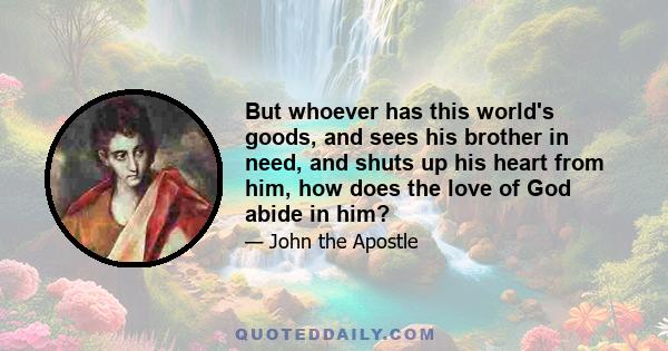 But whoever has this world's goods, and sees his brother in need, and shuts up his heart from him, how does the love of God abide in him?