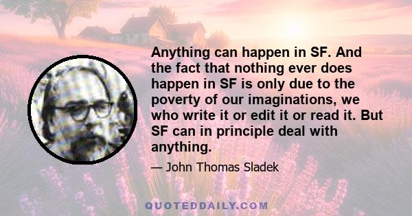 Anything can happen in SF. And the fact that nothing ever does happen in SF is only due to the poverty of our imaginations, we who write it or edit it or read it. But SF can in principle deal with anything.