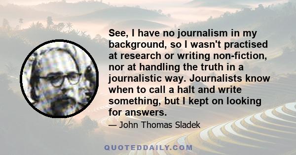 See, I have no journalism in my background, so I wasn't practised at research or writing non-fiction, nor at handling the truth in a journalistic way. Journalists know when to call a halt and write something, but I kept 