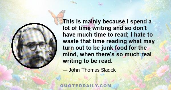 This is mainly because I spend a lot of time writing and so don't have much time to read; I hate to waste that time reading what may turn out to be junk food for the mind, when there's so much real writing to be read.