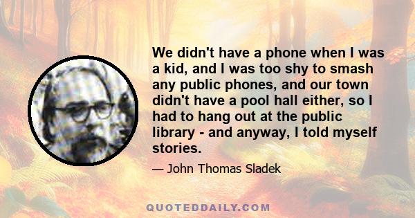 We didn't have a phone when I was a kid, and I was too shy to smash any public phones, and our town didn't have a pool hall either, so I had to hang out at the public library - and anyway, I told myself stories.