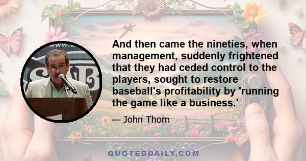 And then came the nineties, when management, suddenly frightened that they had ceded control to the players, sought to restore baseball's profitability by 'running the game like a business.'