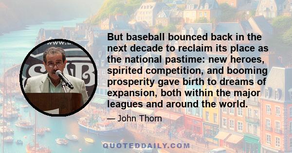 But baseball bounced back in the next decade to reclaim its place as the national pastime: new heroes, spirited competition, and booming prosperity gave birth to dreams of expansion, both within the major leagues and