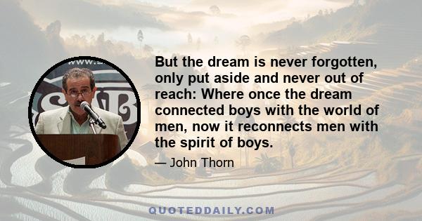 But the dream is never forgotten, only put aside and never out of reach: Where once the dream connected boys with the world of men, now it reconnects men with the spirit of boys.