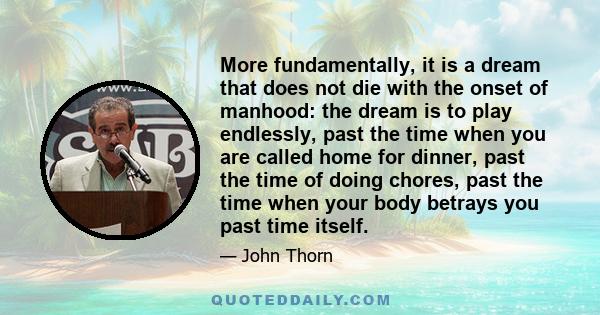 More fundamentally, it is a dream that does not die with the onset of manhood: the dream is to play endlessly, past the time when you are called home for dinner, past the time of doing chores, past the time when your