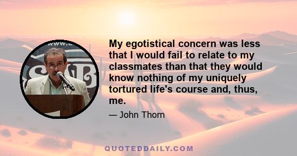 My egotistical concern was less that I would fail to relate to my classmates than that they would know nothing of my uniquely tortured life's course and, thus, me.