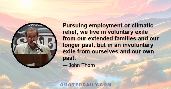 Pursuing employment or climatic relief, we live in voluntary exile from our extended families and our longer past, but in an involuntary exile from ourselves and our own past.