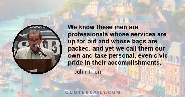 We know these men are professionals whose services are up for bid and whose bags are packed, and yet we call them our own and take personal, even civic pride in their accomplishments.