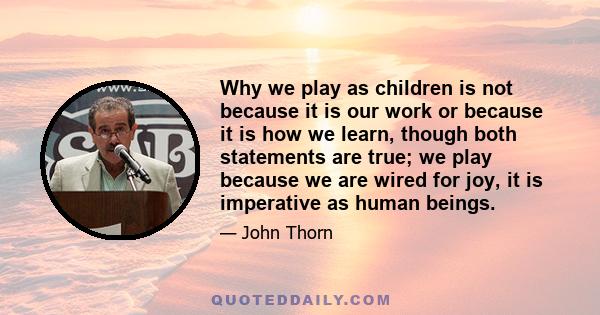 Why we play as children is not because it is our work or because it is how we learn, though both statements are true; we play because we are wired for joy, it is imperative as human beings.