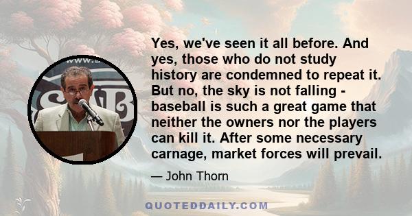 Yes, we've seen it all before. And yes, those who do not study history are condemned to repeat it. But no, the sky is not falling - baseball is such a great game that neither the owners nor the players can kill it.