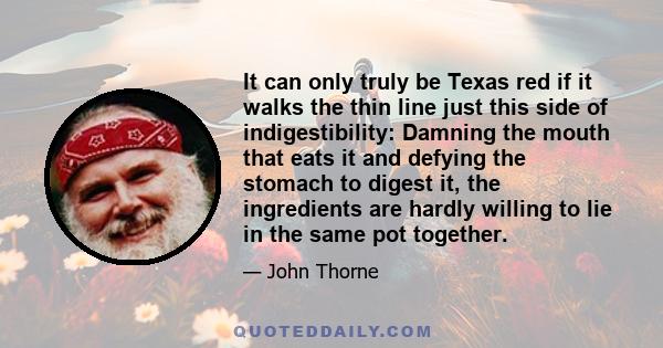 It can only truly be Texas red if it walks the thin line just this side of indigestibility: Damning the mouth that eats it and defying the stomach to digest it, the ingredients are hardly willing to lie in the same pot