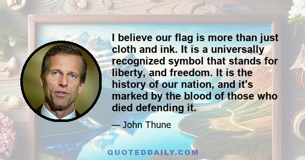 I believe our flag is more than just cloth and ink. It is a universally recognized symbol that stands for liberty, and freedom. It is the history of our nation, and it's marked by the blood of those who died defending