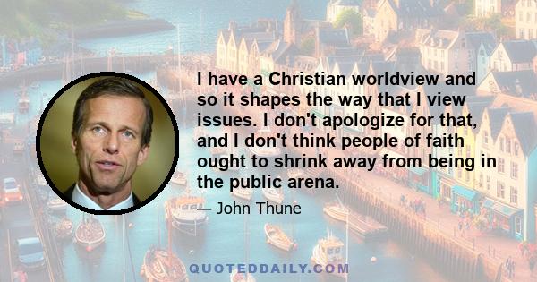 I have a Christian worldview and so it shapes the way that I view issues. I don't apologize for that, and I don't think people of faith ought to shrink away from being in the public arena.