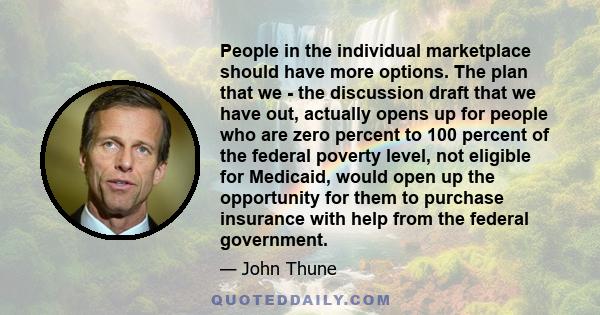 People in the individual marketplace should have more options. The plan that we - the discussion draft that we have out, actually opens up for people who are zero percent to 100 percent of the federal poverty level, not 