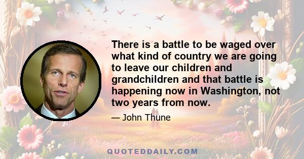 There is a battle to be waged over what kind of country we are going to leave our children and grandchildren and that battle is happening now in Washington, not two years from now.