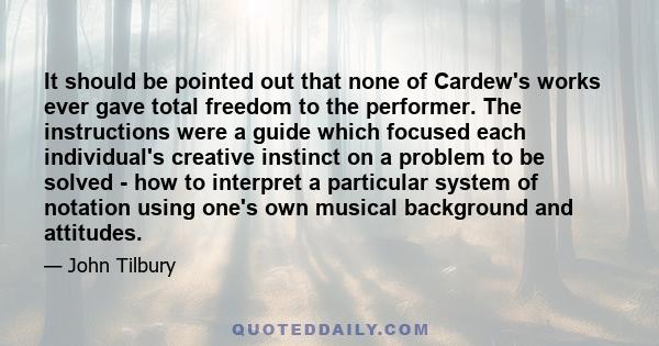 It should be pointed out that none of Cardew's works ever gave total freedom to the performer. The instructions were a guide which focused each individual's creative instinct on a problem to be solved - how to interpret 