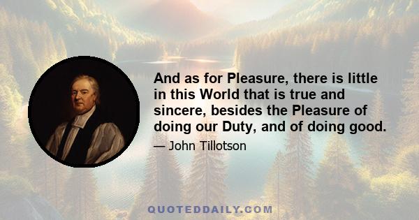 And as for Pleasure, there is little in this World that is true and sincere, besides the Pleasure of doing our Duty, and of doing good.