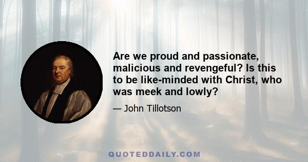 Are we proud and passionate, malicious and revengeful? Is this to be like-minded with Christ, who was meek and lowly?