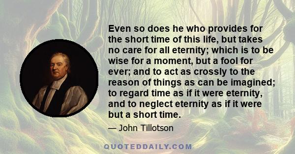 Even so does he who provides for the short time of this life, but takes no care for all eternity; which is to be wise for a moment, but a fool for ever; and to act as crossly to the reason of things as can be imagined;