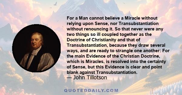 For a Man cannot believe a Miracle without relying upon Sense, nor Transubstantiation without renouncing it. So that never were any two things so ill coupled together as the Doctrine of Christianity and that of