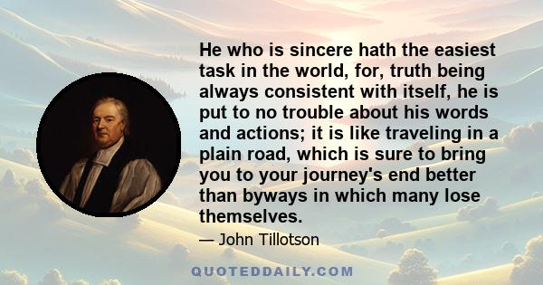 He who is sincere hath the easiest task in the world, for, truth being always consistent with itself, he is put to no trouble about his words and actions; it is like traveling in a plain road, which is sure to bring you 