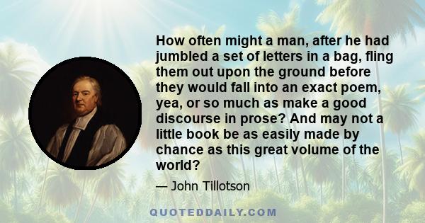 How often might a man, after he had jumbled a set of letters in a bag, fling them out upon the ground before they would fall into an exact poem, yea, or so much as make a good discourse in prose? And may not a little