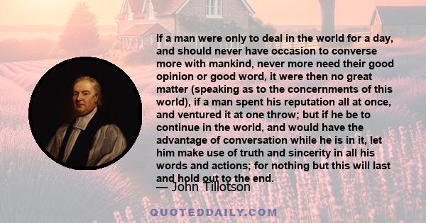 If a man were only to deal in the world for a day, and should never have occasion to converse more with mankind, never more need their good opinion or good word, it were then no great matter (speaking as to the