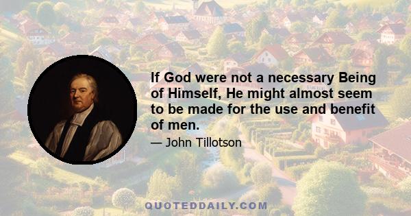 If God were not a necessary Being of Himself, He might almost seem to be made for the use and benefit of men.