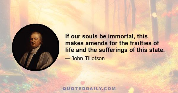 If our souls be immortal, this makes amends for the frailties of life and the sufferings of this state.