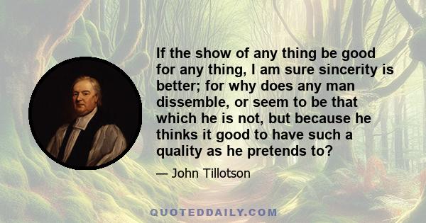 If the show of any thing be good for any thing, I am sure sincerity is better; for why does any man dissemble, or seem to be that which he is not, but because he thinks it good to have such a quality as he pretends to?