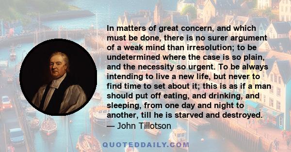 In matters of great concern, and which must be done, there is no surer argument of a weak mind than irresolution; to be undetermined where the case is so plain, and the necessity so urgent. To be always intending to