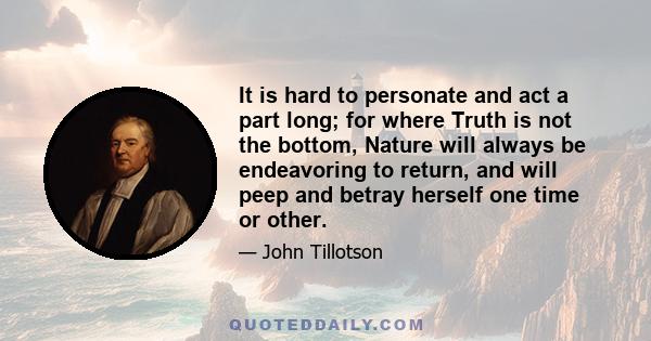 It is hard to personate and act a part long; for where Truth is not the bottom, Nature will always be endeavoring to return, and will peep and betray herself one time or other.