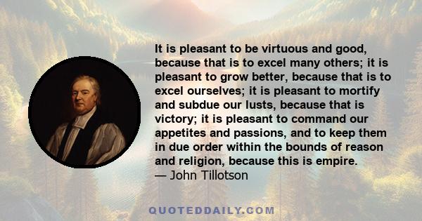 It is pleasant to be virtuous and good, because that is to excel many others; it is pleasant to grow better, because that is to excel ourselves; it is pleasant to mortify and subdue our lusts, because that is victory;