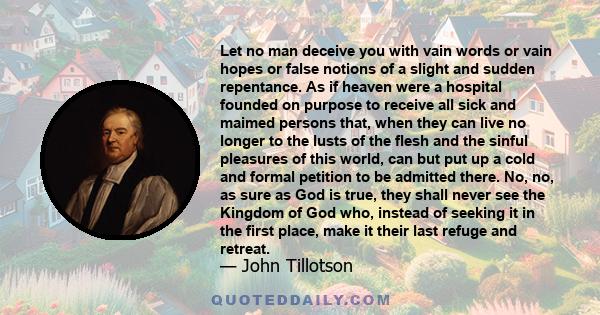 Let no man deceive you with vain words or vain hopes or false notions of a slight and sudden repentance. As if heaven were a hospital founded on purpose to receive all sick and maimed persons that, when they can live no 