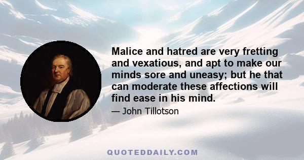 Malice and hatred are very fretting and vexatious, and apt to make our minds sore and uneasy; but he that can moderate these affections will find ease in his mind.