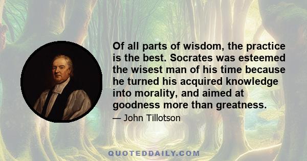 Of all parts of wisdom, the practice is the best. Socrates was esteemed the wisest man of his time because he turned his acquired knowledge into morality, and aimed at goodness more than greatness.