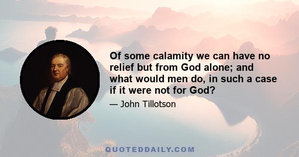 Of some calamity we can have no relief but from God alone; and what would men do, in such a case if it were not for God?