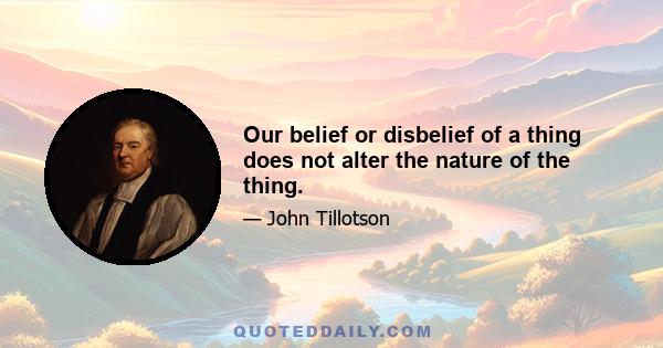 Our belief or disbelief of a thing does not alter the nature of the thing.