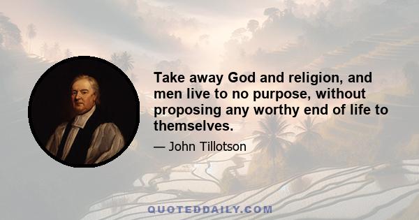 Take away God and religion, and men live to no purpose, without proposing any worthy end of life to themselves.