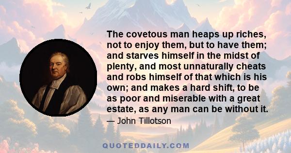 The covetous man heaps up riches, not to enjoy them, but to have them; and starves himself in the midst of plenty, and most unnaturally cheats and robs himself of that which is his own; and makes a hard shift, to be as