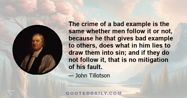 The crime of a bad example is the same whether men follow it or not, because he that gives bad example to others, does what in him lies to draw them into sin; and if they do not follow it, that is no mitigation of his