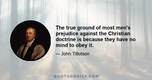 The true ground of most men's prejudice against the Christian doctrine is because they have no mind to obey it.