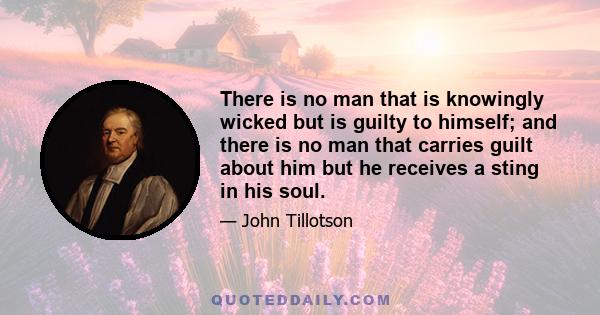 There is no man that is knowingly wicked but is guilty to himself; and there is no man that carries guilt about him but he receives a sting in his soul.