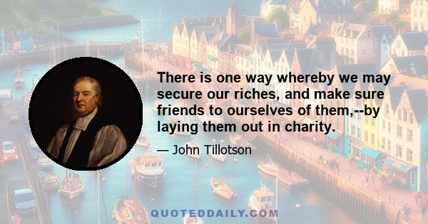 There is one way whereby we may secure our riches, and make sure friends to ourselves of them,--by laying them out in charity.