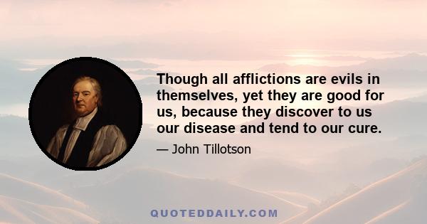 Though all afflictions are evils in themselves, yet they are good for us, because they discover to us our disease and tend to our cure.